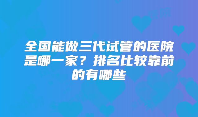 全国能做三代试管的医院是哪一家?排名比较靠前的有哪些