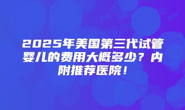 2025年美国第三代试管婴儿的费用大概多少？内附推荐医院！