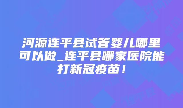 河源连平县试管婴儿哪里可以做_连平县哪家医院能打新冠疫苗！