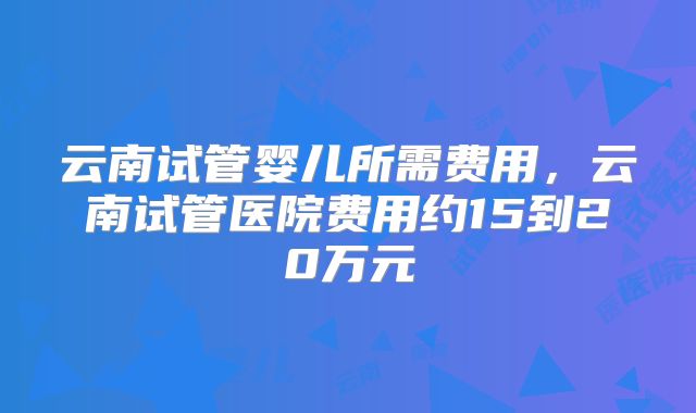 云南试管婴儿所需费用，云南试管医院费用约15到20万元