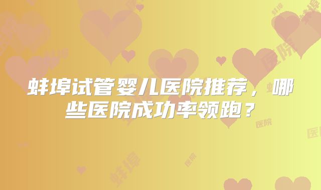 蚌埠试管婴儿医院推荐，哪些医院成功率领跑？