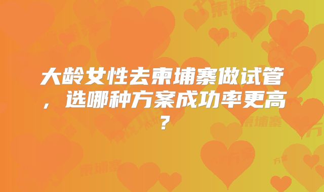 大龄女性去柬埔寨做试管，选哪种方案成功率更高？