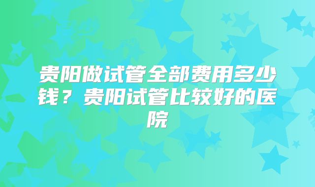 贵阳做试管全部费用多少钱？贵阳试管比较好的医院