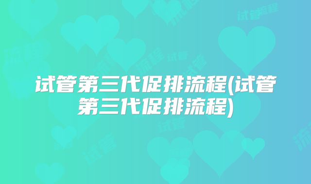 试管第三代促排流程(试管第三代促排流程)