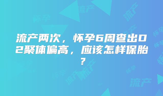流产两次,怀孕6周查出D2聚体偏高,应该怎样保胎?