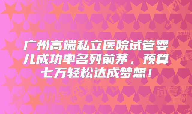 广州高端私立医院试管婴儿成功率名列前茅，预算七万轻松达成梦想！
