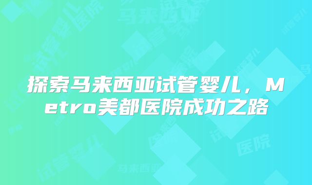 探索马来西亚试管婴儿，Metro美都医院成功之路