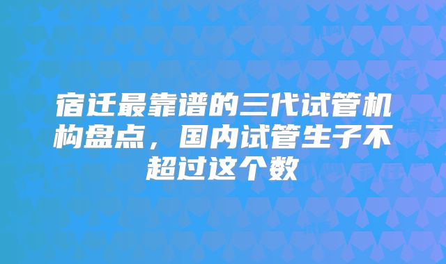 宿迁最靠谱的三代试管机构盘点,国内试管生子不超过这个数