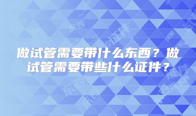 做试管需要带什么东西？做试管需要带些什么证件？