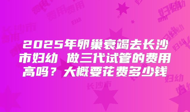 2025年卵巢衰竭去长沙市妇幼 做三代试管的费用高吗？大概要花费多少钱
