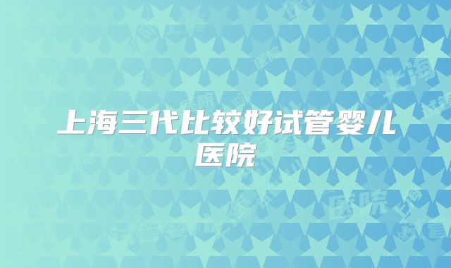 上海三代比较好试管婴儿医院