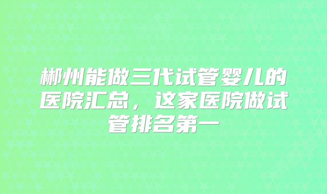 郴州能做三代试管婴儿的医院汇总，这家医院做试管排名第一