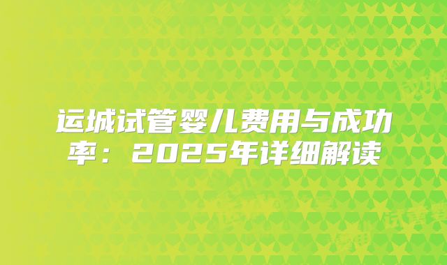 运城试管婴儿费用与成功率：2025年详细解读