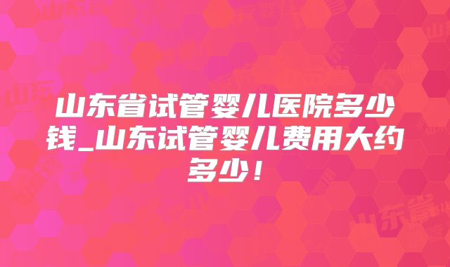 山东省试管婴儿医院多少钱_山东试管婴儿费用大约多少！