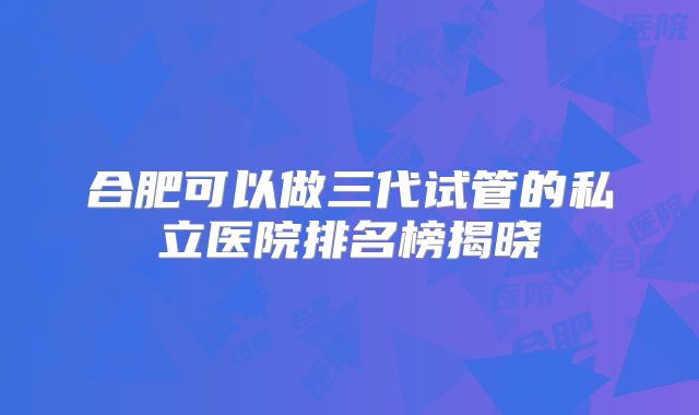 合肥可以做三代试管的私立医院排名榜揭晓