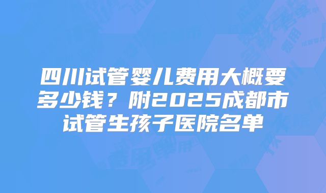 四川试管婴儿费用大概要多少钱？附2025成都市试管生孩子医院名单