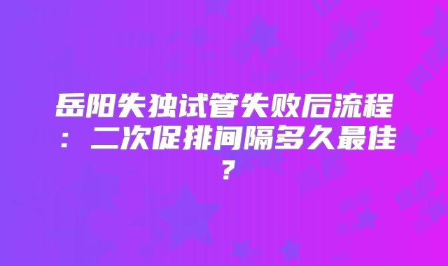 岳阳失独试管失败后流程：二次促排间隔多久最佳？