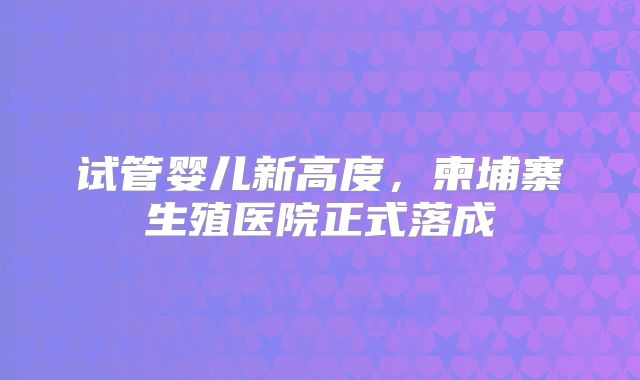 试管婴儿新高度，柬埔寨生殖医院正式落成