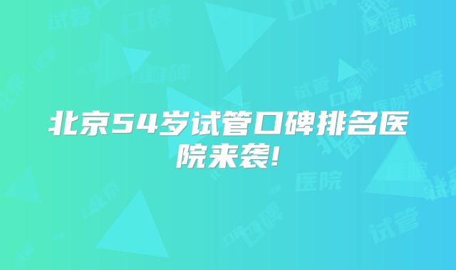 北京54岁试管口碑排名医院来袭!