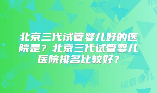 北京三代试管婴儿好的医院是？北京三代试管婴儿医院排名比较好？