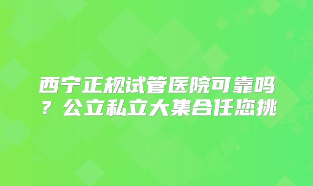 西宁正规试管医院可靠吗?公立私立大集合任您挑