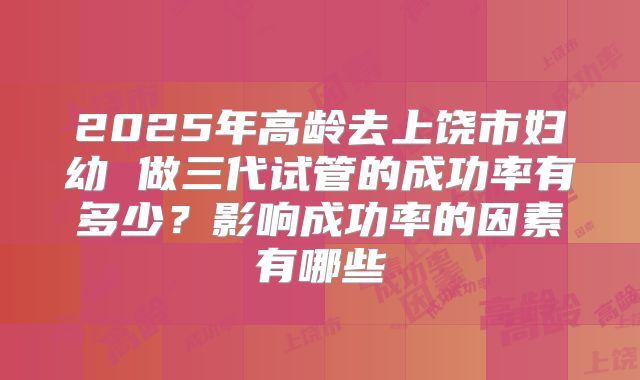 2025年高龄去上饶市妇幼 做三代试管的成功率有多少?影响成功率的因素有哪些