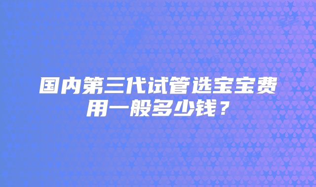 国内第三代试管选宝宝费用一般多少钱？