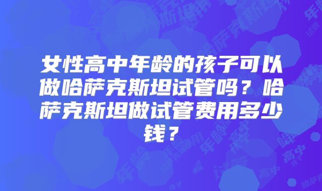 女性高中年龄的孩子可以做哈萨克斯坦试管吗？哈萨克斯坦做试管费用多少钱？