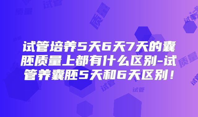 试管培养5天6天7天的囊胚质量上都有什么区别-试管养囊胚5天和6天区别!