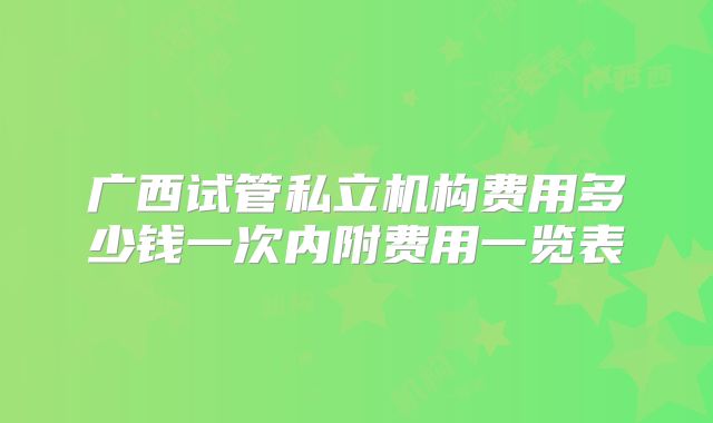广西试管私立机构费用多少钱一次内附费用一览表