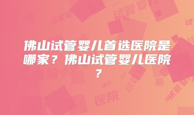 佛山试管婴儿首选医院是哪家？佛山试管婴儿医院？