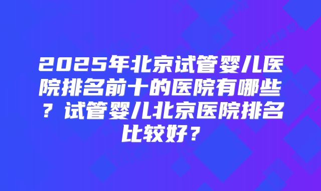 2025年北京试管婴儿医院排名前十的医院有哪些？试管婴儿北京医院排名比较好？