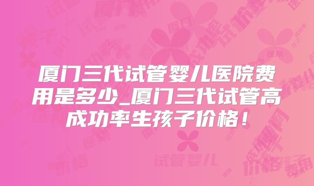 厦门三代试管婴儿医院费用是多少_厦门三代试管高成功率生孩子价格!