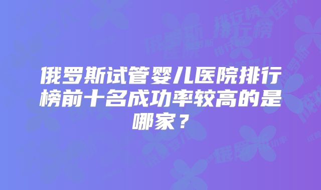 俄罗斯试管婴儿医院排行榜前十名成功率较高的是哪家?