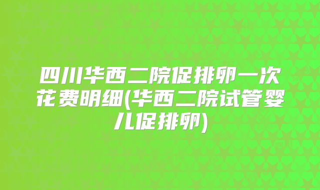 四川华西二院促排卵一次花费明细(华西二院试管婴儿促排卵)