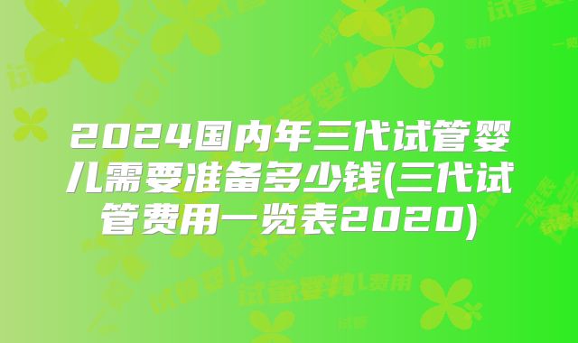 2024国内年三代试管婴儿需要准备多少钱(三代试管费用一览表2020)