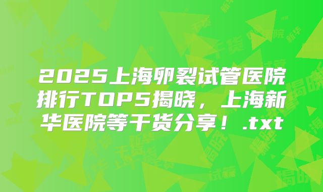 2025上海卵裂试管医院排行TOP5揭晓，上海新华医院等干货分享！.txt