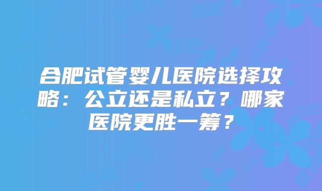 合肥试管婴儿医院选择攻略：公立还是私立？哪家医院更胜一筹？