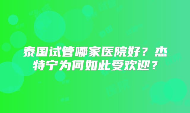泰国试管哪家医院好？杰特宁为何如此受欢迎？