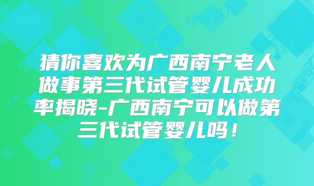 猜你喜欢为广西南宁老人做事第三代试管婴儿成功率揭晓-广西南宁可以做第三代试管婴儿吗!