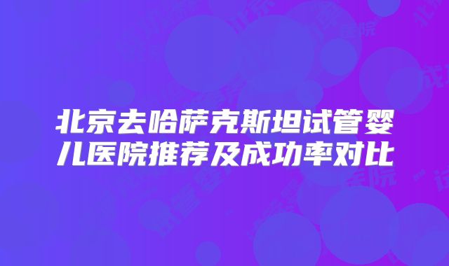 北京去哈萨克斯坦试管婴儿医院推荐及成功率对比