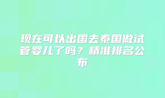 现在可以出国去泰国做试管婴儿了吗？精准排名公布