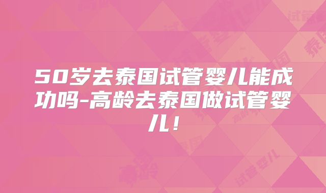 50岁去泰国试管婴儿能成功吗-高龄去泰国做试管婴儿！