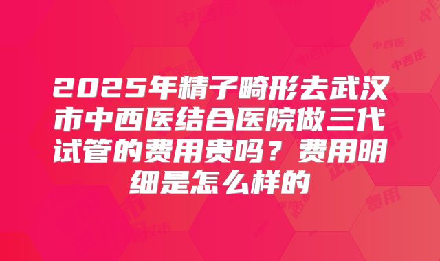 2025年精子畸形去武汉市中西医结合医院做三代试管的费用贵吗？费用明细是怎么样的