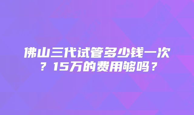 佛山三代试管多少钱一次？15万的费用够吗？
