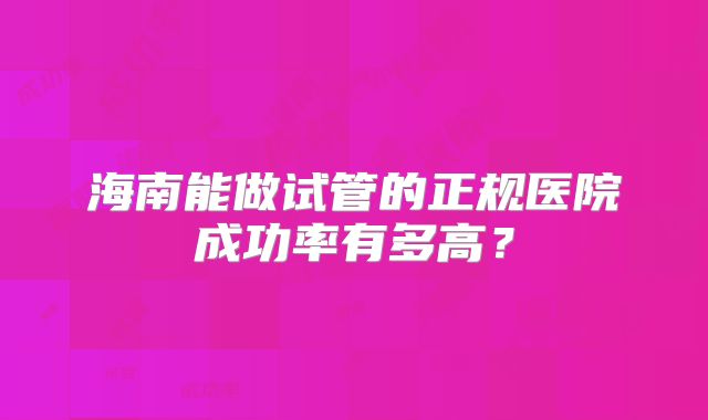 海南能做试管的正规医院成功率有多高？