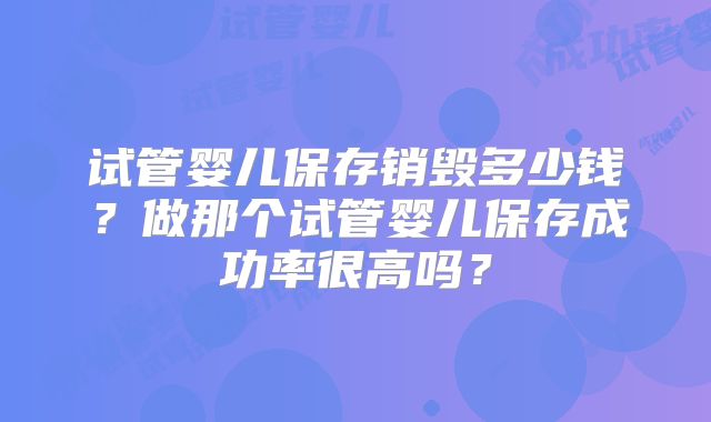 试管婴儿保存销毁多少钱?做那个试管婴儿保存成功率很高吗?