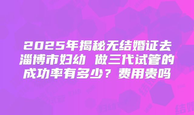 2025年揭秘无结婚证去淄博市妇幼 做三代试管的成功率有多少?费用贵吗