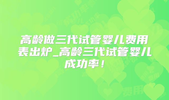 高龄做三代试管婴儿费用表出炉_高龄三代试管婴儿成功率！