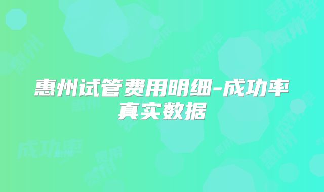 惠州试管费用明细-成功率真实数据